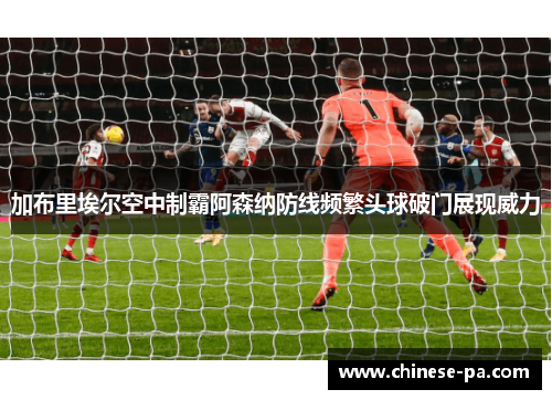 加布里埃尔空中制霸阿森纳防线频繁头球破门展现威力