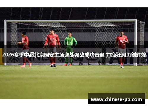 2026赛季中超北京国安主场迎战强敌成功击退 力挽狂澜再创辉煌