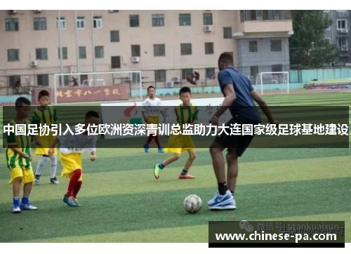 中国足协引入多位欧洲资深青训总监助力大连国家级足球基地建设